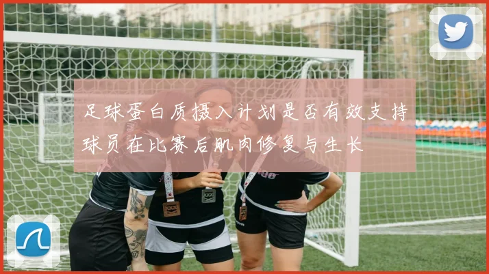 足球蛋白质摄入计划是否有效支持球员在比赛后肌肉修复与生长