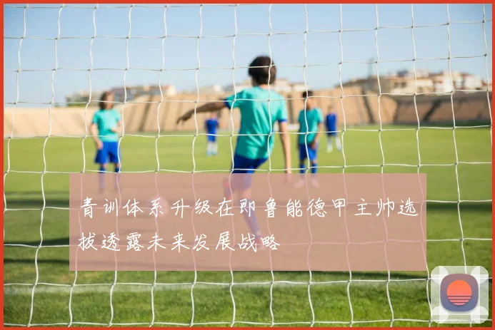 青训体系升级在即鲁能德甲主帅选拔透露未来发展战略