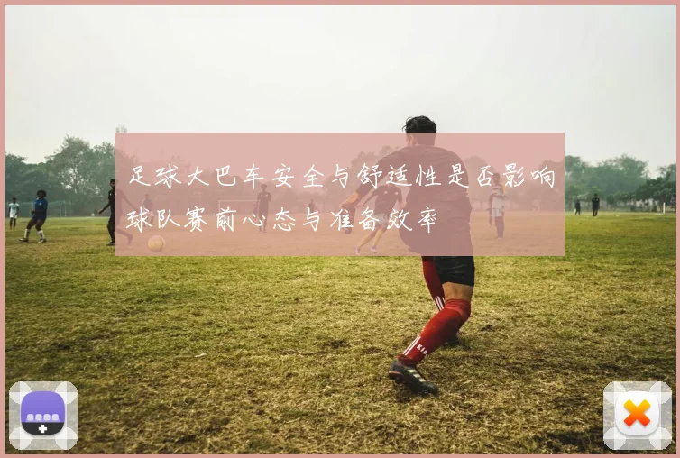 足球大巴车安全与舒适性是否影响球队赛前心态与准备效率