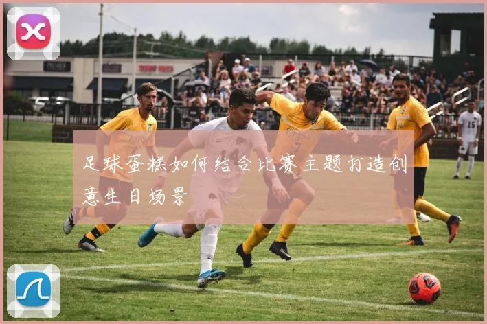 足球蛋糕如何结合比赛主题打造创意生日场景