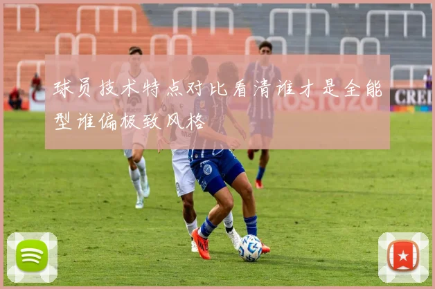 球员技术特点对比看清谁才是全能型谁偏极致风格