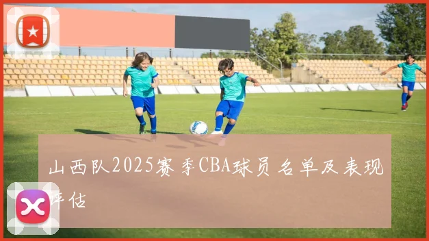 山西队2025赛季CBA球员名单及表现评估